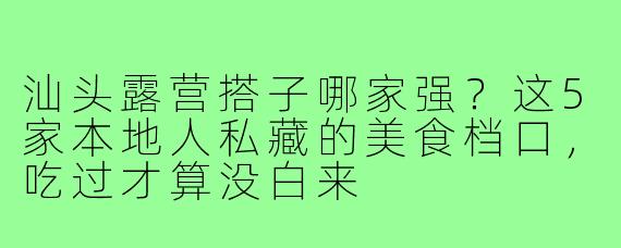 汕头露营搭子哪家强?这5家本地人私藏的美食档口,吃过才算没白来