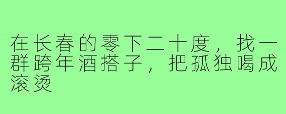 在长春的零下二十度,找一群跨年酒搭子,把孤独喝成滚烫