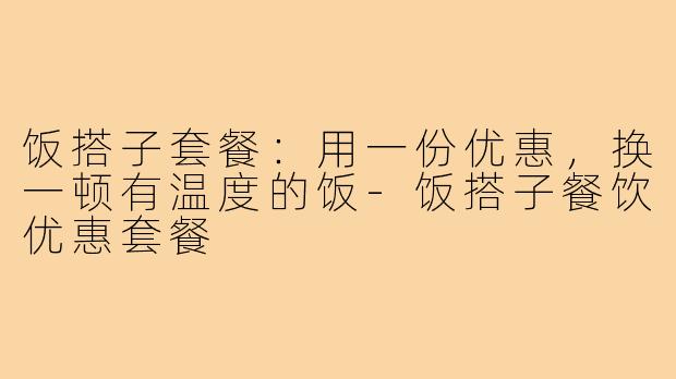 饭搭子套餐:用一份优惠,换一顿有温度的饭-饭搭子餐饮优惠套餐