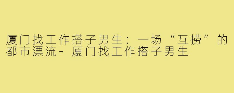 厦门找工作搭子男生:一场“互捞”的都市漂流-厦门找工作搭子男生