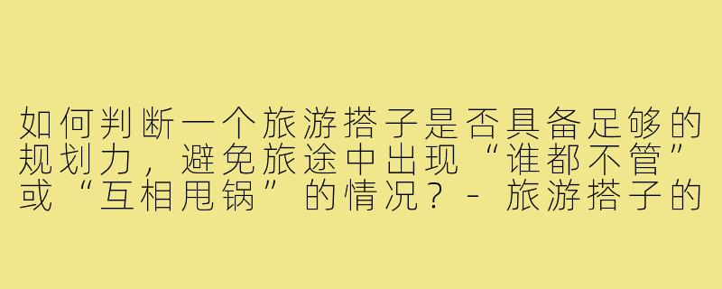 如何判断一个旅游搭子是否具备足够的规划力,避免旅途中出现“谁都不管”或“互相甩锅”的情况?-旅游搭子的规划力