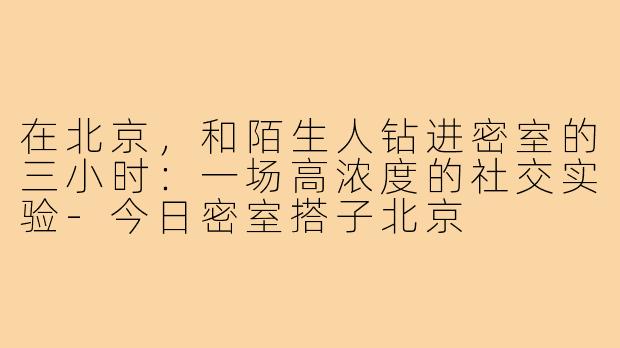 在北京，和陌生人钻进密室的三小时：一场高浓度的社交实验-今日密室搭子北京