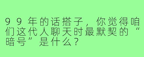 99年的话搭子，你觉得咱们这代人聊天时最默契的“暗号”是什么？