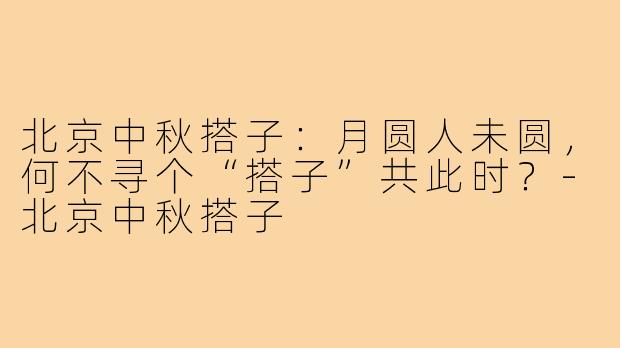 北京中秋搭子:月圆人未圆,何不寻个“搭子”共此时?-北京中秋搭子