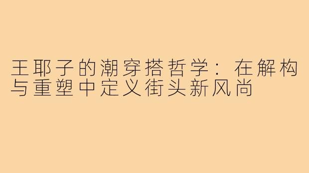 王耶子的潮穿搭哲学:在解构与重塑中定义街头新风尚