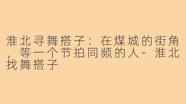 淮北寻舞搭子:在煤城的街角,等一个节拍同频的人-淮北找舞搭子
