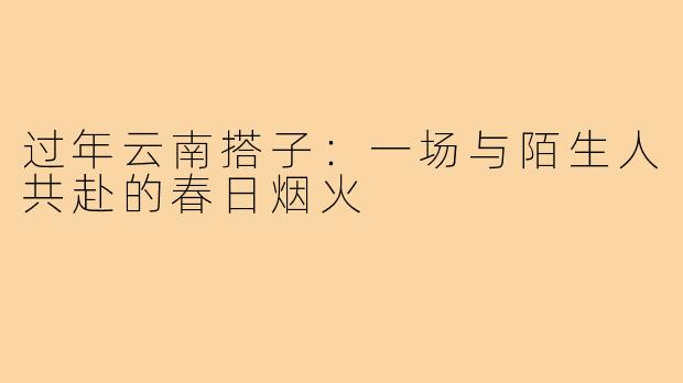过年云南搭子:一场与陌生人共赴的春日烟火