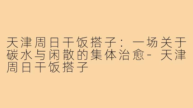 天津周日干饭搭子:一场关于碳水与闲散的集体治愈-天津周日干饭搭子
