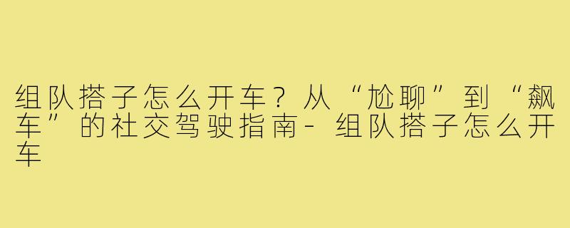 组队搭子怎么开车?从“尬聊”到“飙车”的社交驾驶指南-组队搭子怎么开车