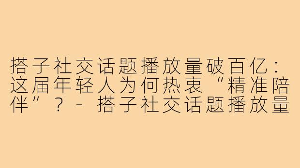 搭子社交话题播放量破百亿:这届年轻人为何热衷“精准陪伴”?-搭子社交话题播放量