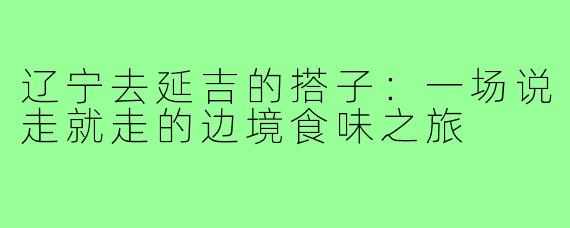辽宁去延吉的搭子:一场说走就走的边境食味之旅
