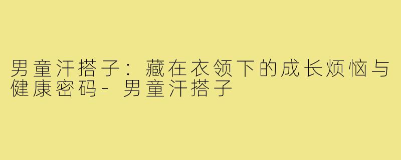 男童汗搭子:藏在衣领下的成长烦恼与健康密码-男童汗搭子