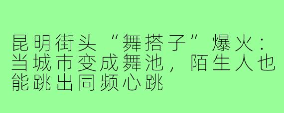 昆明街头“舞搭子”爆火:当城市变成舞池,陌生人也能跳出同频心跳
