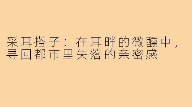 采耳搭子:在耳畔的微醺中,寻回都市里失落的亲密感