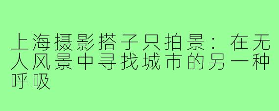 上海摄影搭子只拍景:在无人风景中寻找城市的另一种呼吸