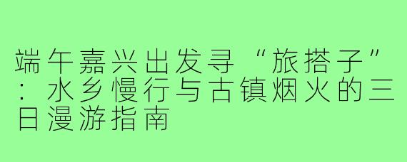 端午嘉兴出发寻“旅搭子”:水乡慢行与古镇烟火的三日漫游指南