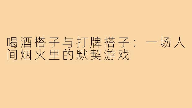 喝酒搭子与打牌搭子:一场人间烟火里的默契游戏