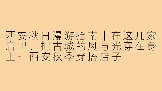 西安秋日漫游指南|在这几家店里,把古城的风与光穿在身上-西安秋季穿搭店子