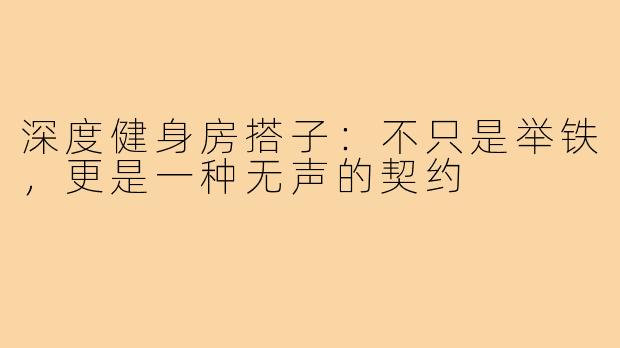 深度健身房搭子:不只是举铁,更是一种无声的契约