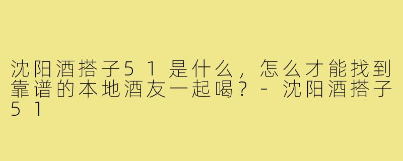 沈阳酒搭子51是什么,怎么才能找到靠谱的本地酒友一起喝?-沈阳酒搭子51