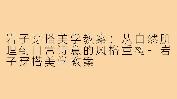 岩子穿搭美学教案:从自然肌理到日常诗意的风格重构-岩子穿搭美学教案