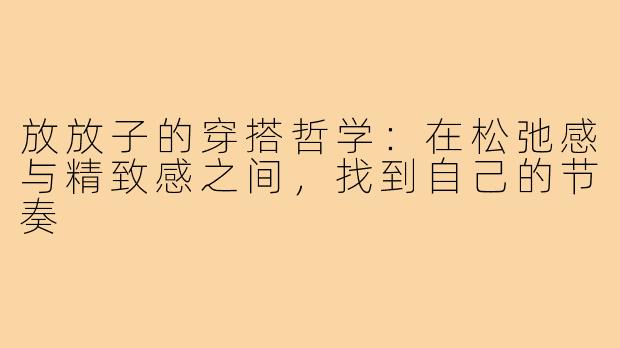 放放子的穿搭哲学:在松弛感与精致感之间,找到自己的节奏