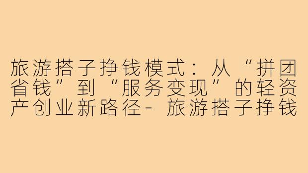 旅游搭子挣钱模式:从“拼团省钱”到“服务变现”的轻资产创业新路径-旅游搭子挣钱模式