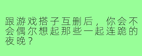 跟游戏搭子互删后，你会不会偶尔想起那些一起连跪的夜晚？