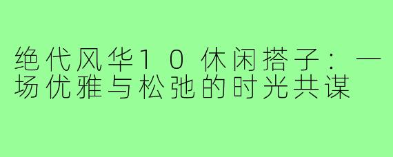 绝代风华10休闲搭子:一场优雅与松弛的时光共谋