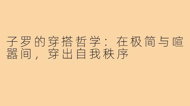 子罗的穿搭哲学:在极简与喧嚣间,穿出自我秩序