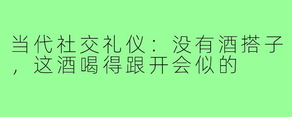 当代社交礼仪:没有酒搭子,这酒喝得跟开会似的