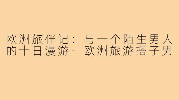 欧洲旅伴记：与一个陌生男人的十日漫游-欧洲旅游搭子男