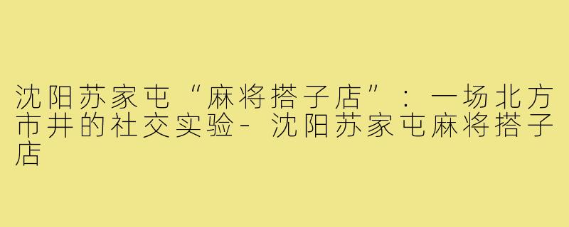 沈阳苏家屯“麻将搭子店”:一场北方市井的社交实验-沈阳苏家屯麻将搭子店