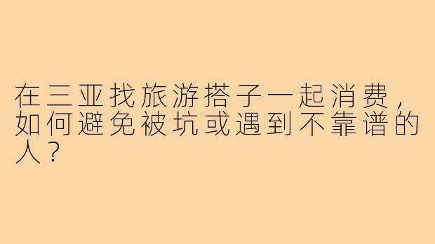 在三亚找旅游搭子一起消费,如何避免被坑或遇到不靠谱的人?