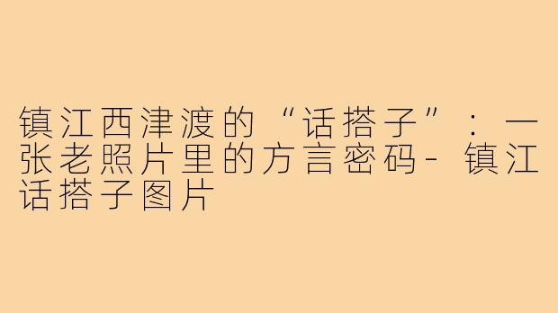 镇江西津渡的“话搭子”:一张老照片里的方言密码-镇江话搭子图片
