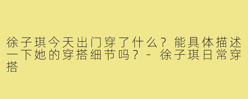 徐子琪今天出门穿了什么?能具体描述一下她的穿搭细节吗?-徐子琪日常穿搭