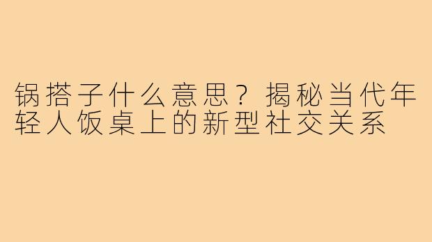 锅搭子什么意思?揭秘当代年轻人饭桌上的新型社交关系