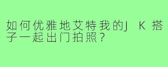 如何优雅地艾特我的JK搭子一起出门拍照?