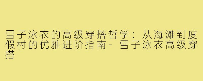 雪子泳衣的高级穿搭哲学:从海滩到度假村的优雅进阶指南-雪子泳衣高级穿搭