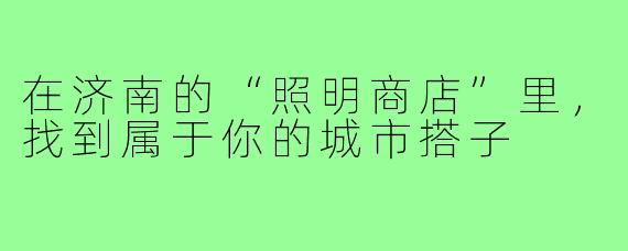 在济南的“照明商店”里,找到属于你的城市搭子