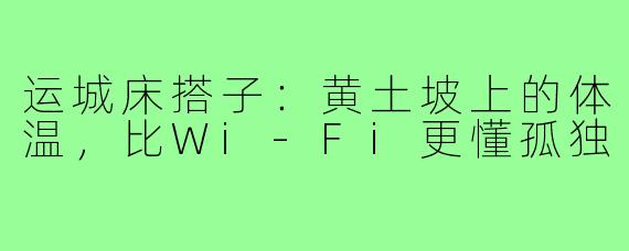 运城床搭子:黄土坡上的体温,比Wi-Fi更懂孤独