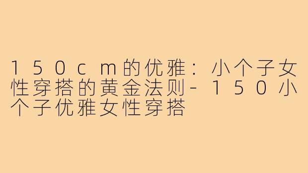 150cm的优雅：小个子女性穿搭的黄金法则-150小个子优雅女性穿搭