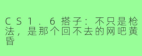 CS1.6搭子:不只是枪法,是那个回不去的网吧黄昏