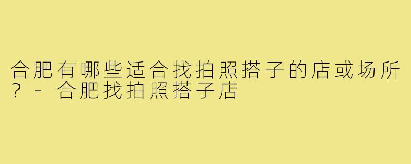 合肥有哪些适合找拍照搭子的店或场所?-合肥找拍照搭子店