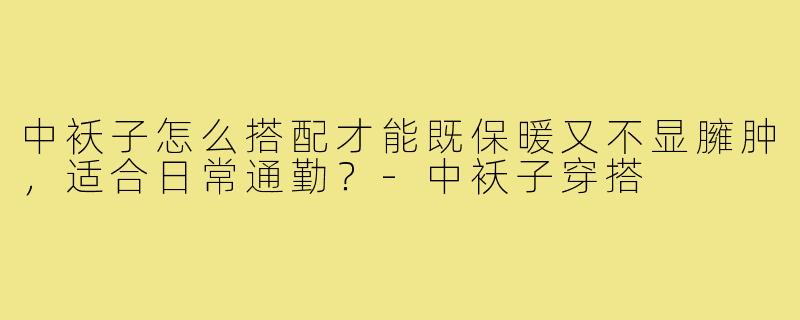 中袄子怎么搭配才能既保暖又不显臃肿,适合日常通勤?-中袄子穿搭