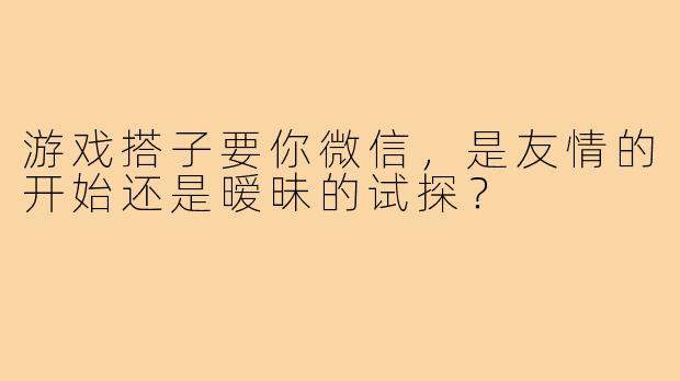 游戏搭子要你微信,是友情的开始还是暧昧的试探?