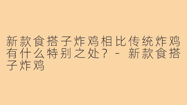 新款食搭子炸鸡相比传统炸鸡有什么特别之处?-新款食搭子炸鸡