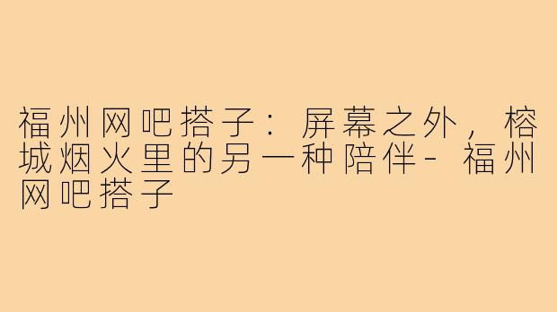 福州网吧搭子:屏幕之外,榕城烟火里的另一种陪伴-福州网吧搭子