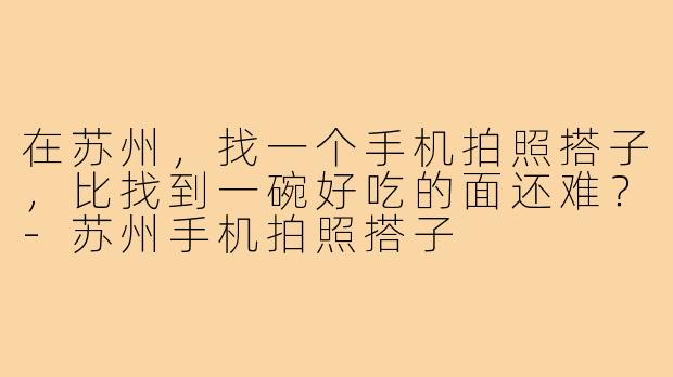 在苏州，找一个手机拍照搭子，比找到一碗好吃的面还难？-苏州手机拍照搭子