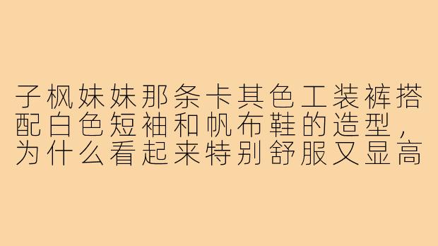 子枫妹妹那条卡其色工装裤搭配白色短袖和帆布鞋的造型,为什么看起来特别舒服又显高?-子枫裤子穿搭